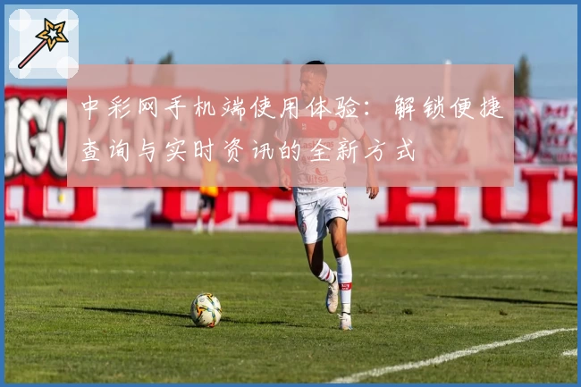 中彩网手机端使用体验：解锁便捷查询与实时资讯的全新方式