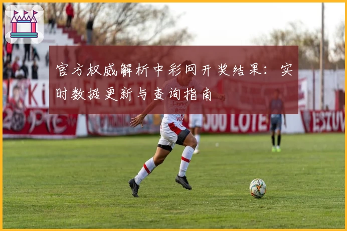 官方权威解析中彩网开奖结果：实时数据更新与查询指南