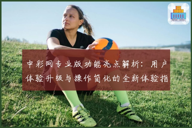 中彩网专业版功能亮点解析：用户体验升级与操作简化的全新体验指南