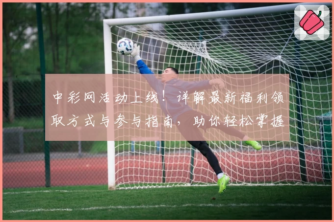 中彩网活动上线！详解最新福利领取方式与参与指南，助你轻松掌握精彩亮点