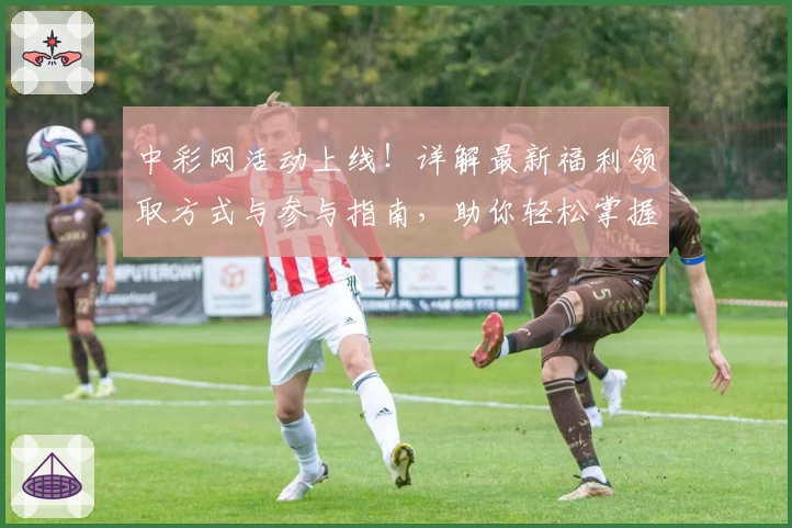 中彩网活动上线！详解最新福利领取方式与参与指南，助你轻松掌握精彩亮点