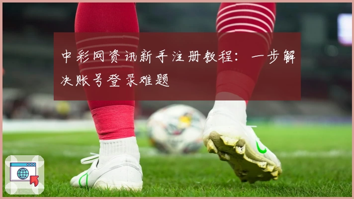 中彩网资讯新手注册教程:一步解决账号登录难题