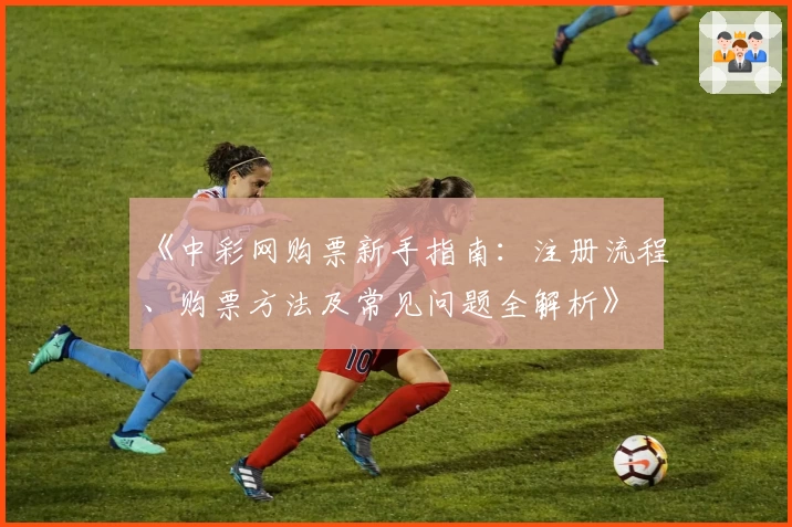 《中彩网购票新手指南：注册流程、购票方法及常见问题全解析》