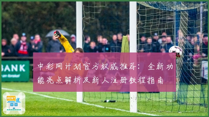中彩网计划官方权威推荐：全新功能亮点解析及新人注册教程指南