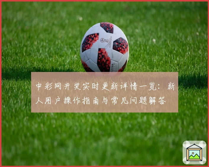 中彩网开奖实时更新详情一览：新人用户操作指南与常见问题解答