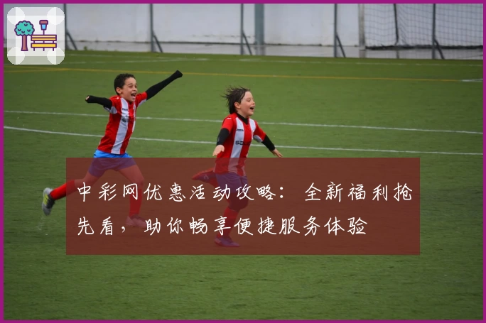 中彩网优惠活动攻略：全新福利抢先看，助你畅享便捷服务体验