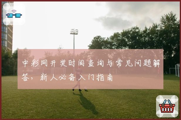 中彩网开奖时间查询与常见问题解答，新人必备入门指南