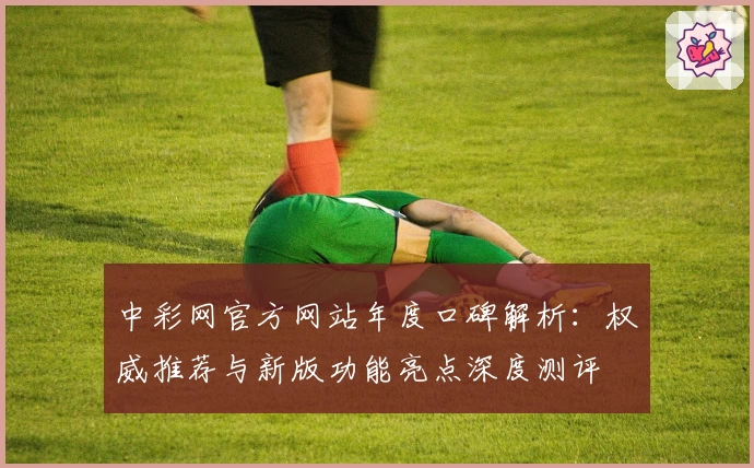 中彩网官方网站年度口碑解析:权威推荐与新版功能亮点深度测评