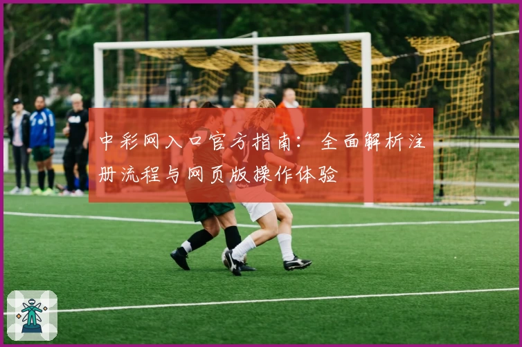 中彩网入口官方指南：全面解析注册流程与网页版操作体验