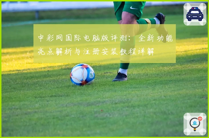 中彩网国际电脑版评测：全新功能亮点解析与注册安装教程详解