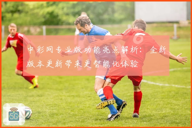 中彩网专业版功能亮点解析：全新版本更新带来更智能化体验