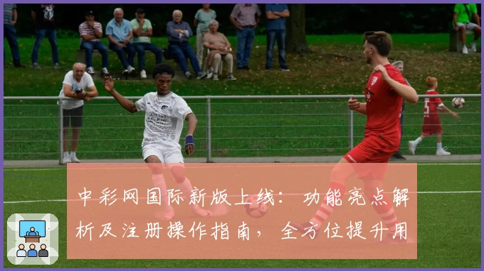 中彩网国际新版上线:功能亮点解析及注册操作指南,全方位提升用户体验